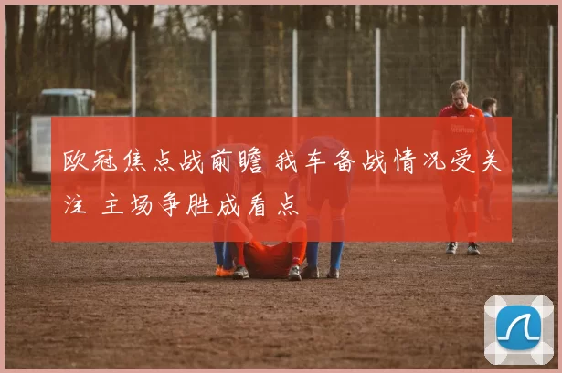 欧冠焦点战前瞻 我车备战情况受关注 主场争胜成看点