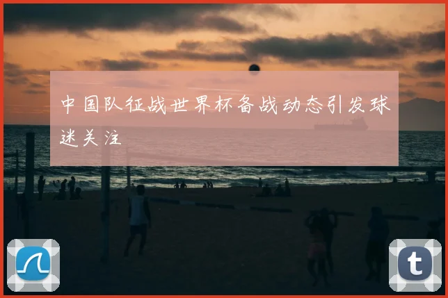 中国队征战世界杯备战动态引发球迷关注
