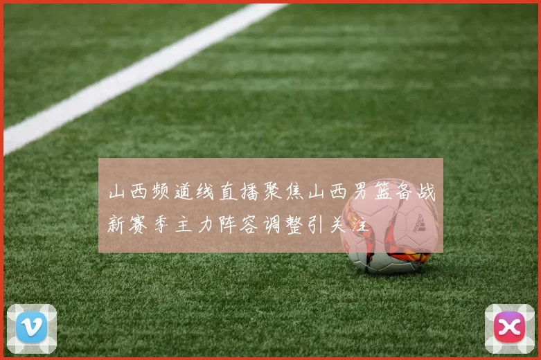 山西频道线直播聚焦山西男篮备战新赛季主力阵容调整引关注