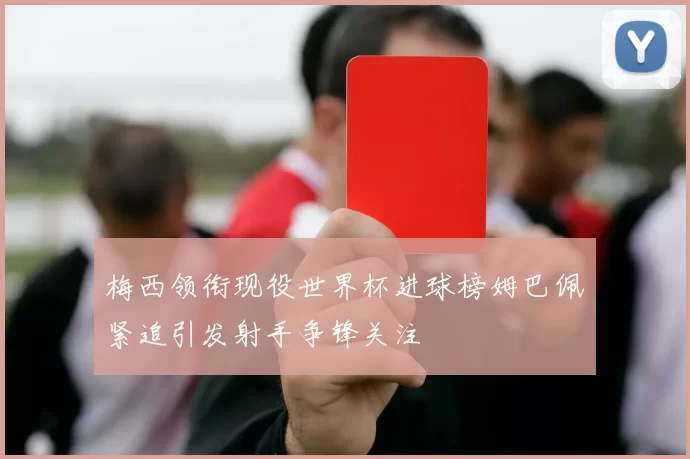 梅西领衔现役世界杯进球榜姆巴佩紧追引发射手争锋关注