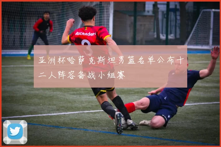 亚洲杯哈萨克斯坦男篮名单公布十二人阵容备战小组赛
