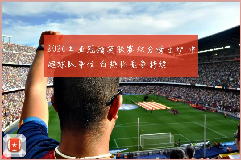 2026年亚冠精英联赛积分榜出炉 中超球队争位 白热化竞争持续