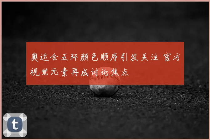 奥运会五环颜色顺序引发关注 官方视觉元素再成讨论焦点