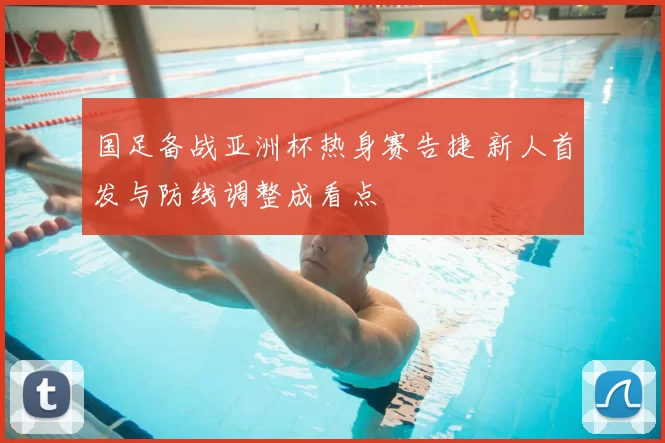 国足备战亚洲杯热身赛告捷 新人首发与防线调整成看点