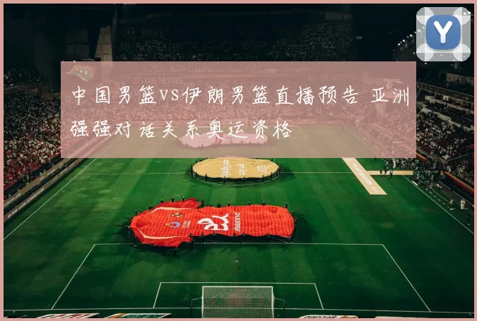 中国男篮vs伊朗男篮直播预告 亚洲强强对话关系奥运资格