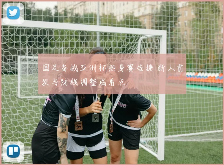 国足备战亚洲杯热身赛告捷 新人首发与防线调整成看点