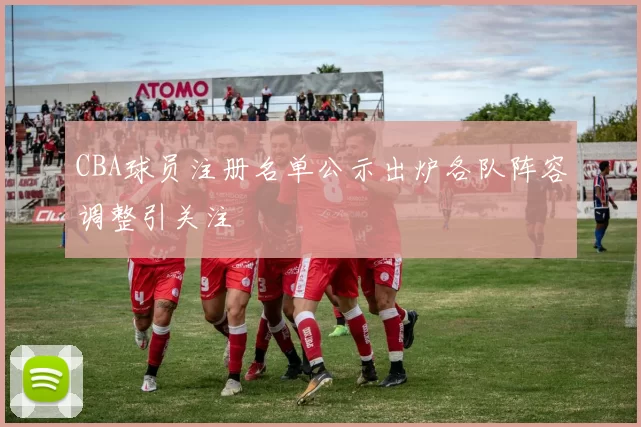 CBA球员注册名单公示出炉各队阵容调整引关注