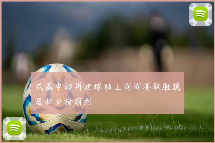 武磊中超再进球助上海海港取胜稳居积分榜前列