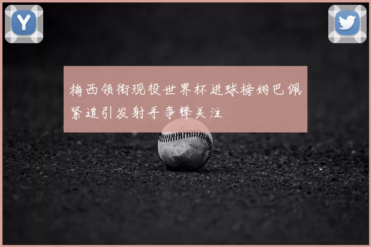 梅西领衔现役世界杯进球榜姆巴佩紧追引发射手争锋关注