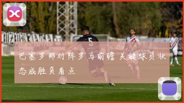 巴塞罗那对阵罗马前瞻 关键球员状态成胜负看点