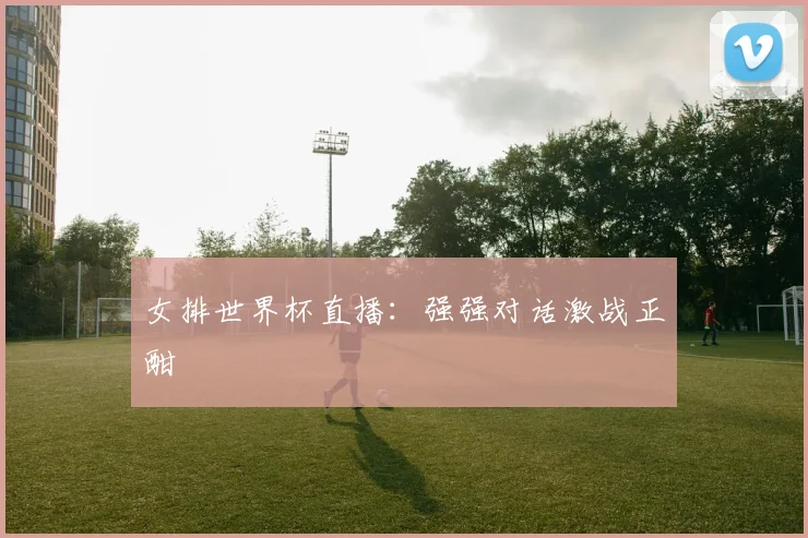 女排世界杯直播:强强对话激战正酣