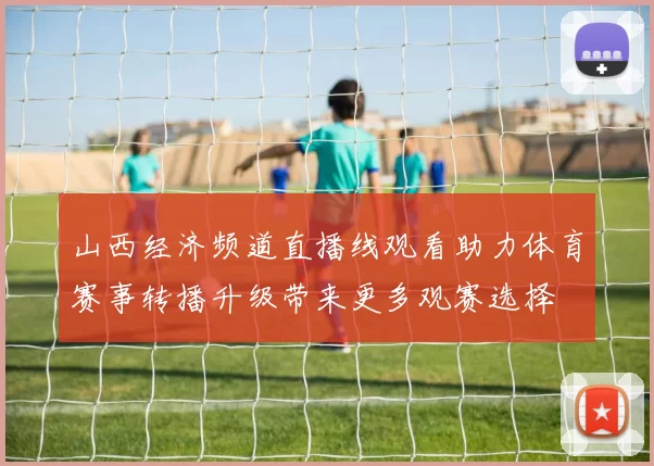 山西经济频道直播线观看助力体育赛事转播升级带来更多观赛选择