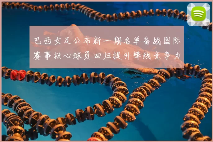 巴西女足公布新一期名单备战国际赛事核心球员回归提升锋线竞争力