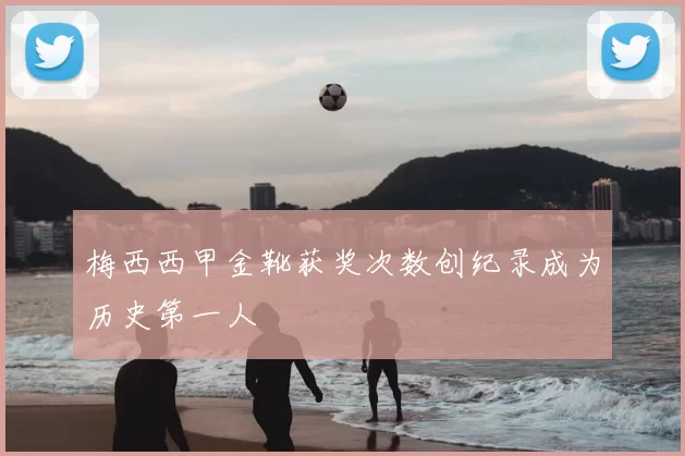 梅西西甲金靴获奖次数创纪录成为历史第一人