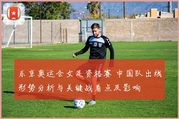 东京奥运会女足资格赛 中国队出线形势分析与关键战看点及影响