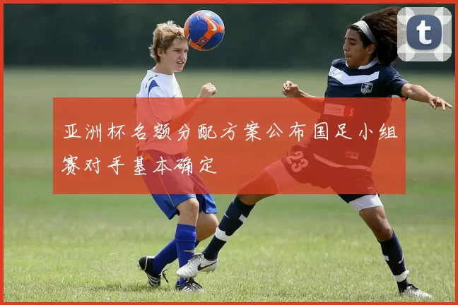 亚洲杯名额分配方案公布国足小组赛对手基本确定