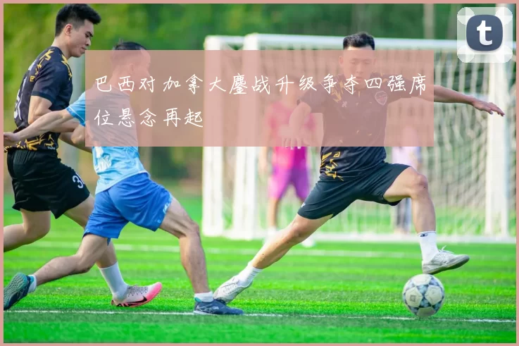 巴西对加拿大鏖战升级争夺四强席位悬念再起