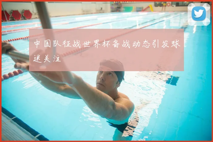 中国队征战世界杯备战动态引发球迷关注