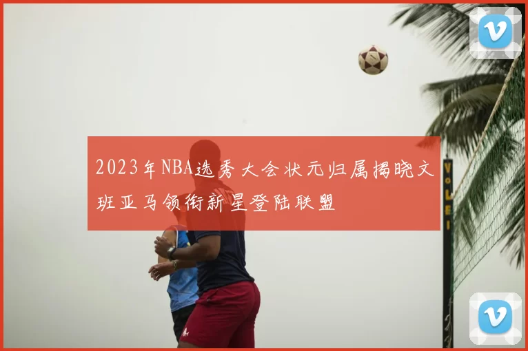 2023年NBA选秀大会状元归属揭晓文班亚马领衔新星登陆联盟