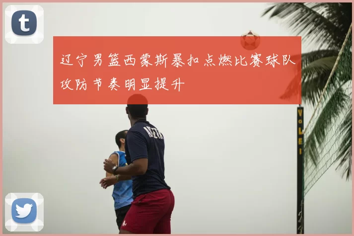 辽宁男篮西蒙斯暴扣点燃比赛球队攻防节奏明显提升