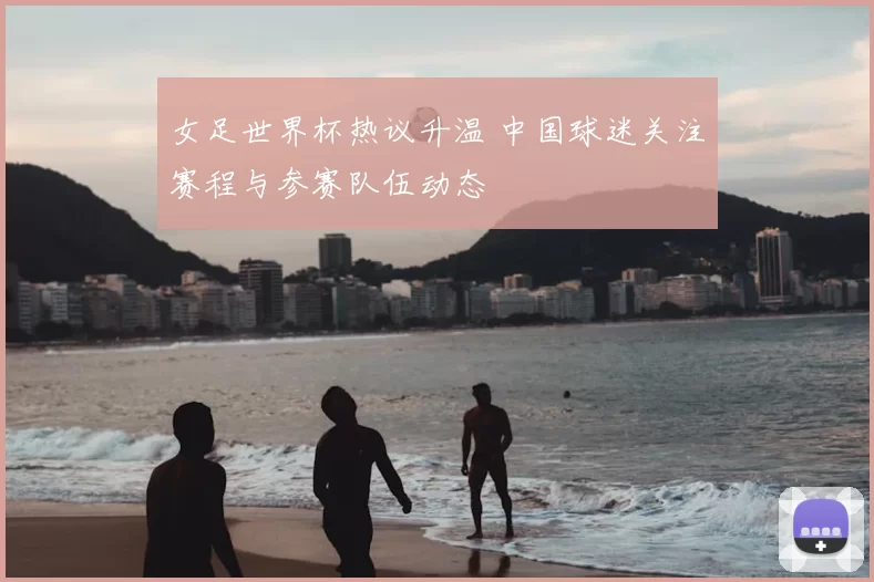 女足世界杯热议升温 中国球迷关注赛程与参赛队伍动态
