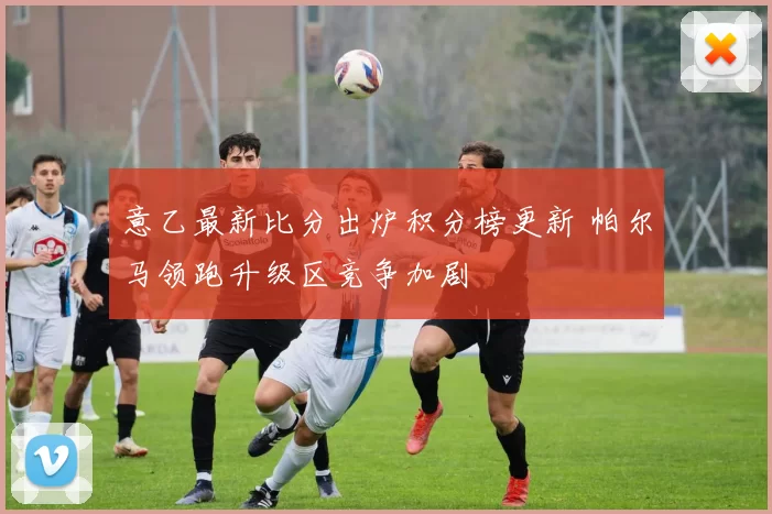 意乙最新比分出炉积分榜更新 帕尔马领跑升级区竞争加剧