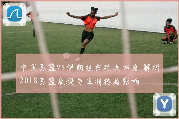 中国男篮vs伊朗经典对决回看 解析2018男篮表现与亚洲格局影响