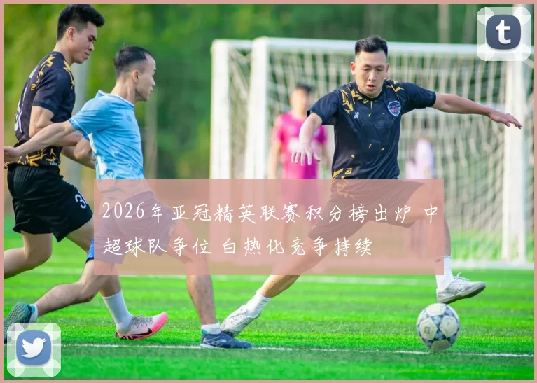 2026年亚冠精英联赛积分榜出炉 中超球队争位 白热化竞争持续