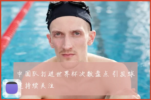 中国队打进世界杯次数盘点 引发球迷持续关注