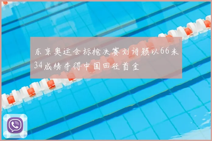 东京奥运会标枪决赛刘诗颖以66米34成绩夺得中国田径首金