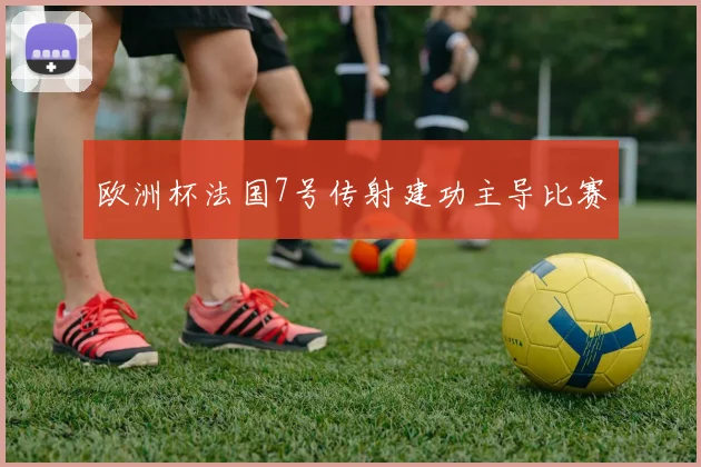 欧洲杯法国7号传射建功主导比赛