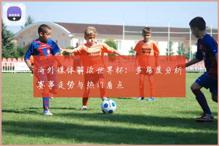 海外媒体解读世界杯:多角度分析赛事走势与热门看点