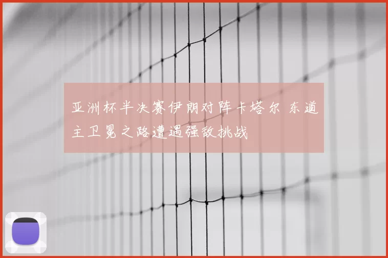 亚洲杯半决赛伊朗对阵卡塔尔 东道主卫冕之路遭遇强敌挑战