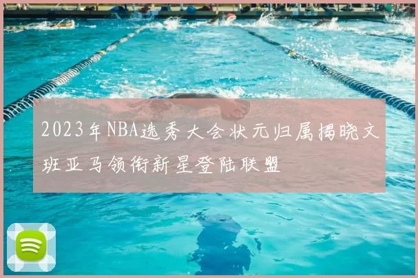 2023年NBA选秀大会状元归属揭晓文班亚马领衔新星登陆联盟