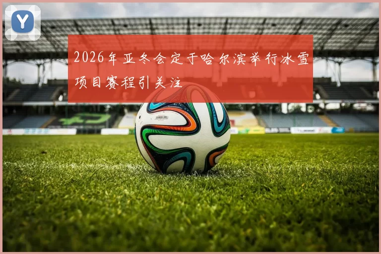 2026年亚冬会定于哈尔滨举行冰雪项目赛程引关注