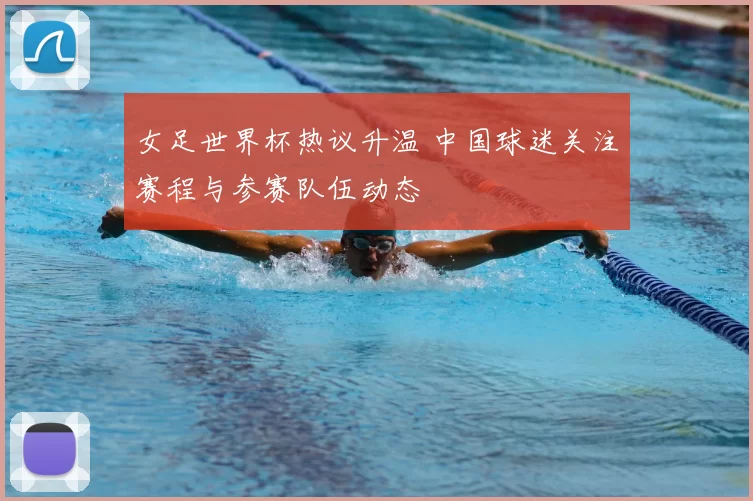 女足世界杯热议升温 中国球迷关注赛程与参赛队伍动态