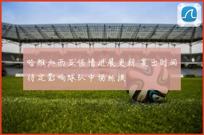 哈维加西亚伤情进展更新 复出时间待定影响球队中场轮换